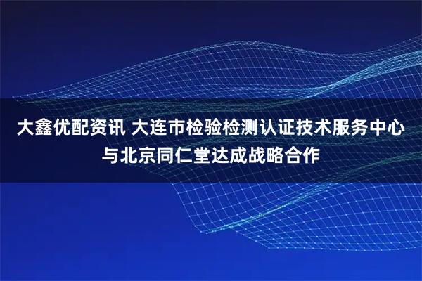 大鑫优配资讯 大连市检验检测认证技术服务中心与北京同仁堂达成战略合作