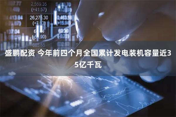 盛鹏配资 今年前四个月全国累计发电装机容量近35亿千瓦