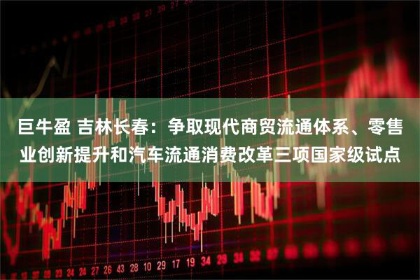 巨牛盈 吉林长春：争取现代商贸流通体系、零售业创新提升和汽车流通消费改革三项国家级试点