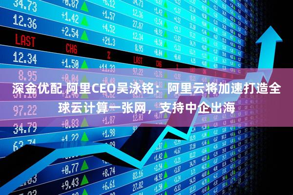 深金优配 阿里CEO吴泳铭：阿里云将加速打造全球云计算一张网，支持中企出海