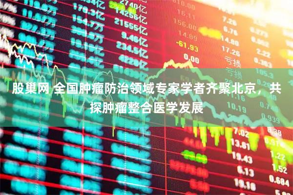 股巢网 全国肿瘤防治领域专家学者齐聚北京，共探肿瘤整合医学发展