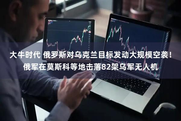 大牛时代 俄罗斯对乌克兰目标发动大规模空袭！俄军在莫斯科等地击落82架乌军无人机