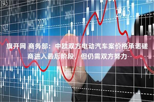 旗开网 商务部：中欧双方电动汽车案价格承诺磋商进入最后阶段，但仍需双方努力