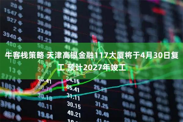 牛客栈策略 天津高银金融117大厦将于4月30日复工 预计2027年竣工