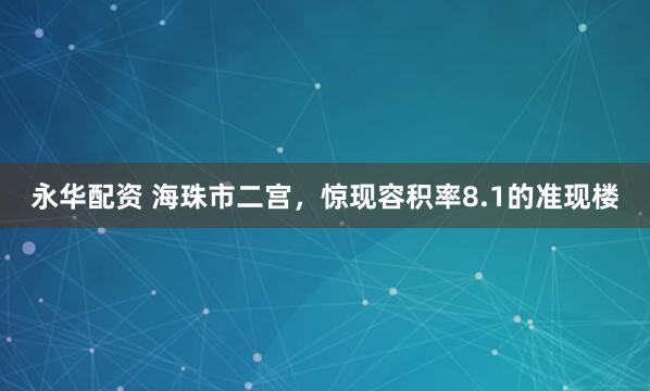 永华配资 海珠市二宫，惊现容积率8.1的准现楼