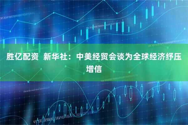 胜亿配资  新华社：中美经贸会谈为全球经济纾压增信