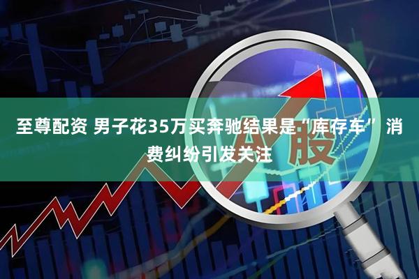 至尊配资 男子花35万买奔驰结果是“库存车” 消费纠纷引发关注