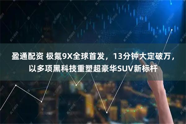 盈通配资 极氪9X全球首发，13分钟大定破万，以多项黑科技重塑超豪华SUV新标杆