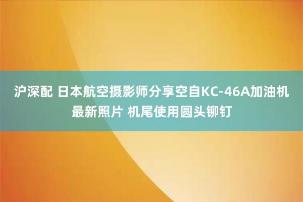 沪深配 日本航空摄影师分享空自KC-46A加油机最新照片 机尾使用圆头铆钉