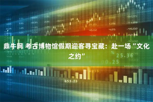 鼎牛网 考古博物馆假期迎客寻宝藏：赴一场“文化之约”