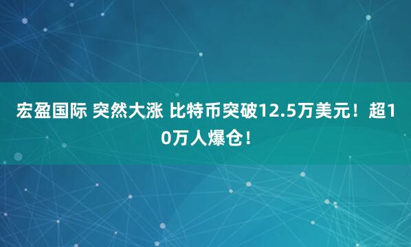 宏盈国际 突然大涨 比特币突破12.5万美元！超10万人爆仓！
