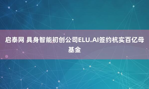 启泰网 具身智能初创公司ELU.AI签约杭实百亿母基金