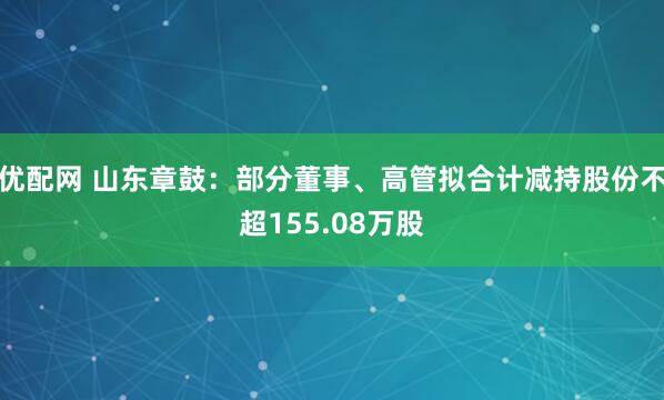 优配网 山东章鼓：部分董事、高管拟合计减持股份不超155.08万股