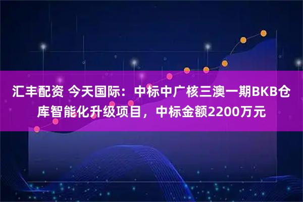汇丰配资 今天国际：中标中广核三澳一期BKB仓库智能化升级项目，中标金额2200万元