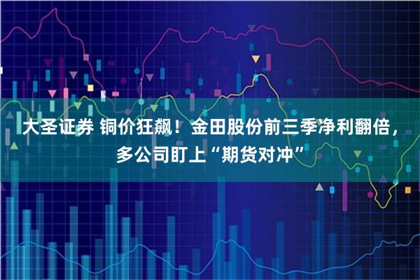 大圣证券 铜价狂飙！金田股份前三季净利翻倍，多公司盯上“期货对冲”