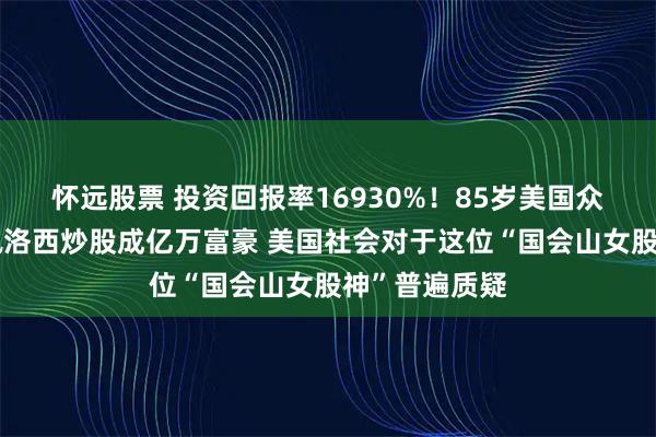 怀远股票 投资回报率16930%！85岁美国众议院前议长佩洛西炒股成亿万富豪 美国社会对于这位“国会山女股神”普遍质疑