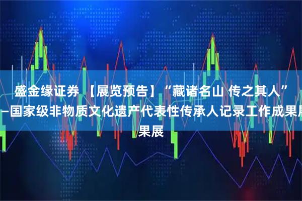 盛金缘证券 【展览预告】“藏诸名山 传之其人”——国家级非物质文化遗产代表性传承人记录工作成果展
