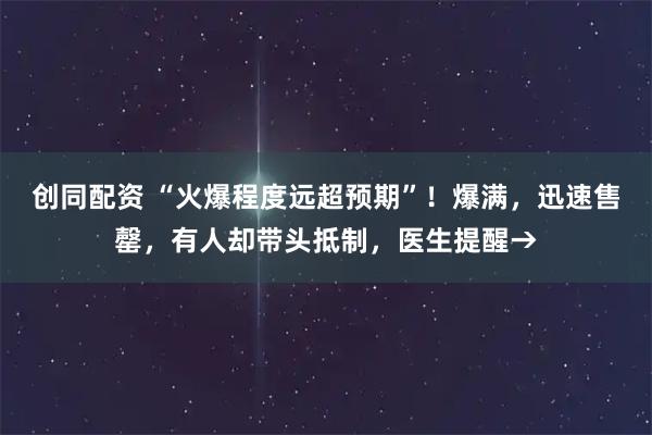 创同配资 “火爆程度远超预期”!爆满,迅速售罄,有人却带头抵制,医生提醒→