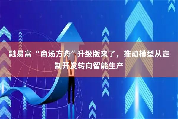 融易富 “商汤方舟”升级版来了，推动模型从定制开发转向智能生产