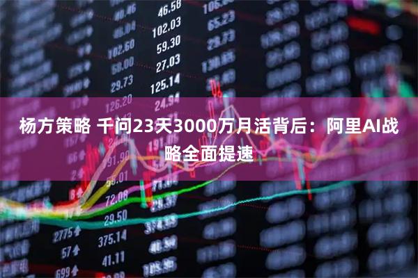 杨方策略 千问23天3000万月活背后：阿里AI战略全面提速