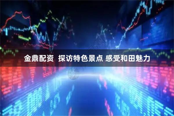 金鼎配资  探访特色景点 感受和田魅力