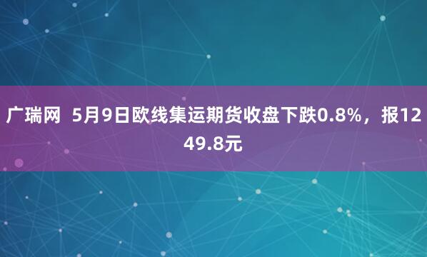 广瑞网  5月9日欧线集运期货收盘下跌0.8%，报1249.8元