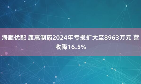 海顺优配 康惠制药2024年亏损扩大至8963万元 营收降16.5%