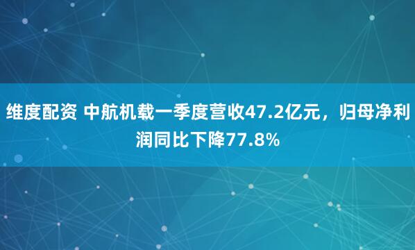 维度配资 中航机载一季度营收47.2亿元，归母净利润同比下降77.8%
