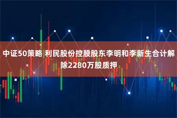 中证50策略 利民股份控股股东李明和李新生合计解除2280万股质押