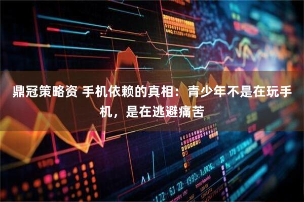 鼎冠策略资 手机依赖的真相：青少年不是在玩手机，是在逃避痛苦