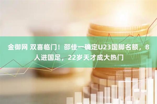 金御网 双喜临门！邵佳一确定U23国脚名额，8人进国足，22岁天才成大热门